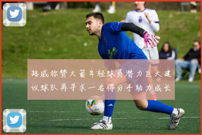 路威称赞火箭年轻球员潜力巨大建议球队再寻求一名得分手助力成长