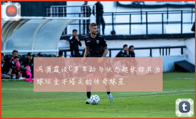 冯潇霆谈C罗年龄与状态起伏称其为球坛金字塔尖的传奇球星