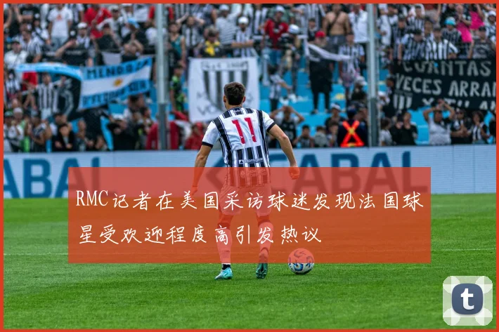 RMC记者在美国采访球迷发现法国球星受欢迎程度高引发热议