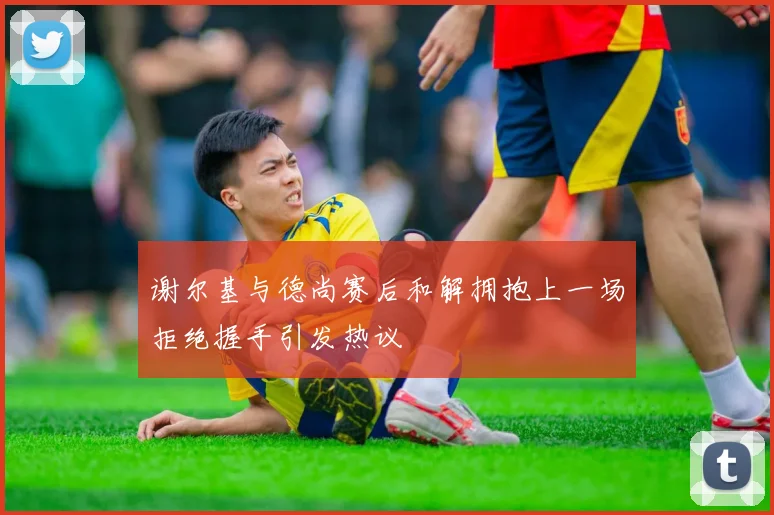 谢尔基与德尚赛后和解拥抱上一场拒绝握手引发热议