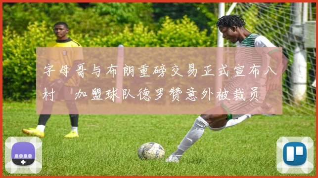 字母哥与布朗重磅交易正式宣布八村塁加盟球队德罗赞意外被裁员