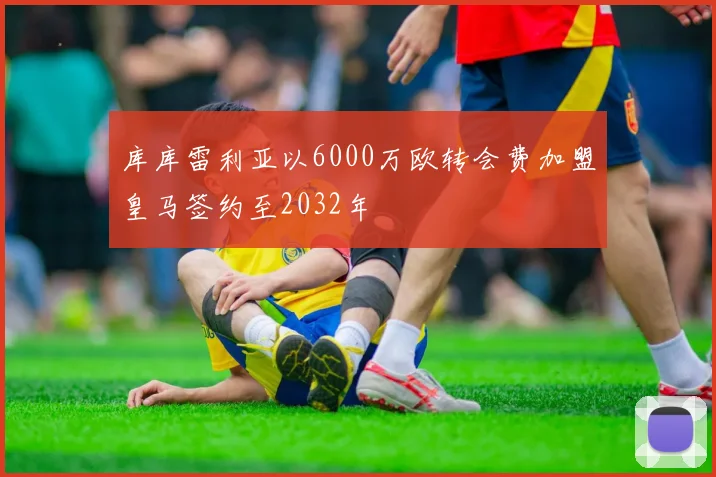 库库雷利亚以6000万欧转会费加盟皇马签约至2032年