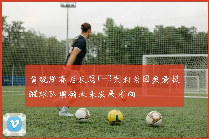 黄锐烽赛后反思0-3失利或因疲惫提醒球队明确未来发展方向
