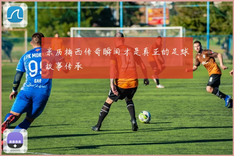 亲历梅西传奇瞬间才是真正的足球故事传承