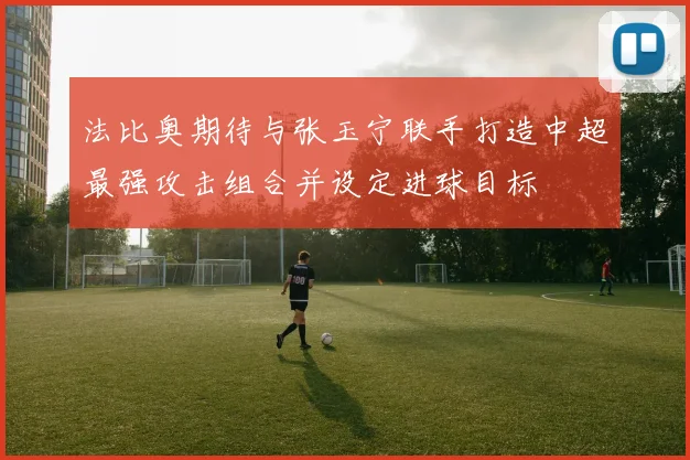 法比奥期待与张玉宁联手打造中超最强攻击组合并设定进球目标