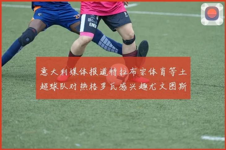 意大利媒体报道特拉布宗体育等土超球队对热格罗瓦感兴趣尤文图斯准备出售该球员