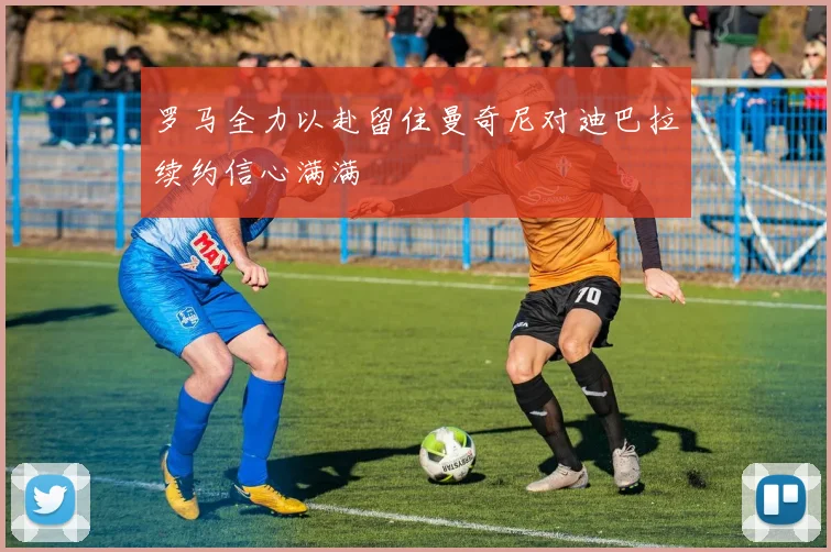 罗马全力以赴留住曼奇尼对迪巴拉续约信心满满