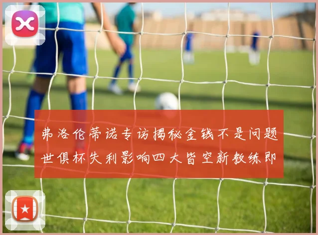 弗洛伦蒂诺专访揭秘金钱不是问题世俱杯失利影响四大皆空新教练即将到来