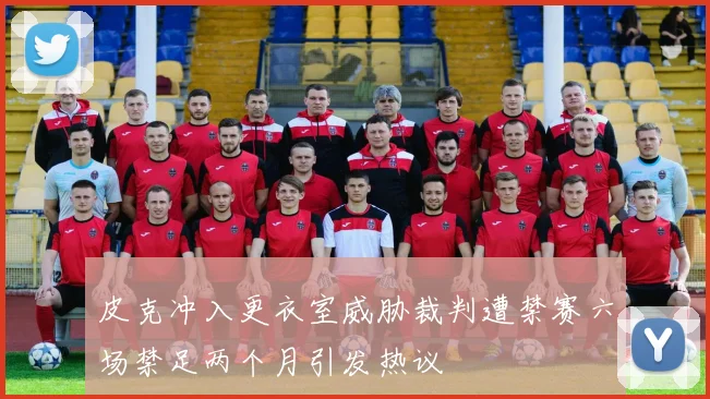 皮克冲入更衣室威胁裁判遭禁赛六场禁足两个月引发热议
